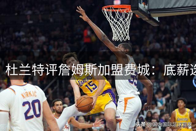 杜兰特评詹姆斯加盟费城：底薪选择彰显领袖担当